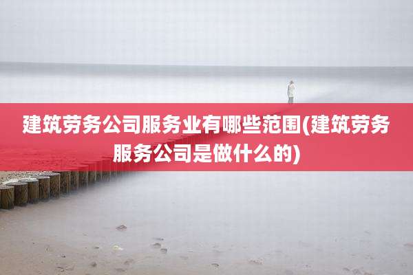 建筑劳务公司服务业有哪些范围(建筑劳务服务公司是做什么的)
