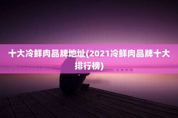 十大冷鲜肉品牌地址(2021冷鲜肉品牌十大排行榜)