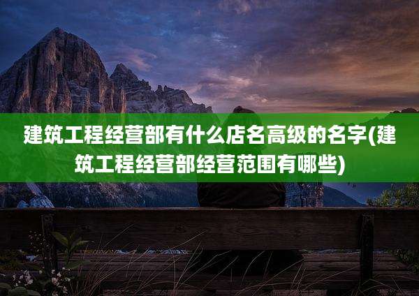 建筑工程经营部有什么店名高级的名字(建筑工程经营部经营范围有哪些)
