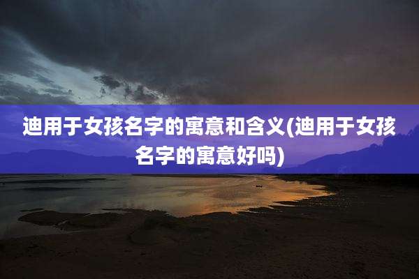 迪用于女孩名字的寓意和含义(迪用于女孩名字的寓意好吗)
