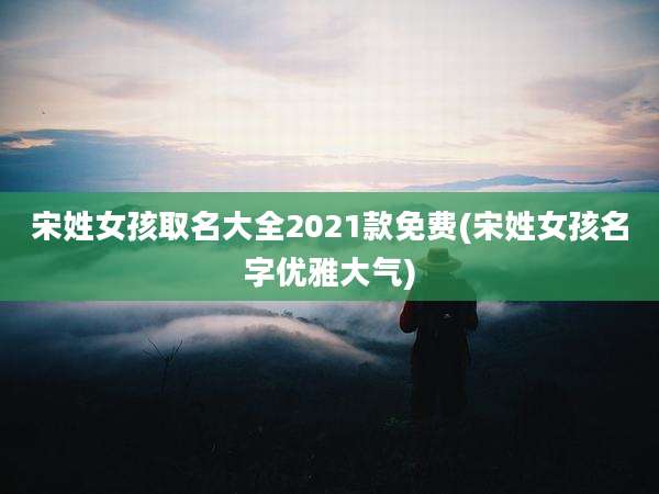 宋姓女孩取名大全2021款免费(宋姓女孩名字优雅大气)