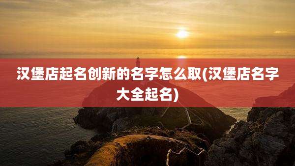 汉堡店起名创新的名字怎么取(汉堡店名字大全起名)
