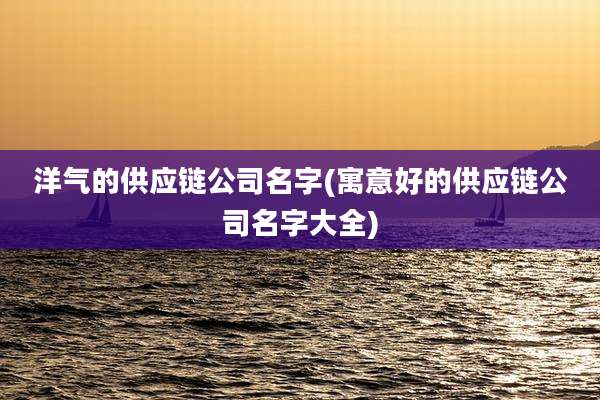 洋气的供应链公司名字(寓意好的供应链公司名字大全)