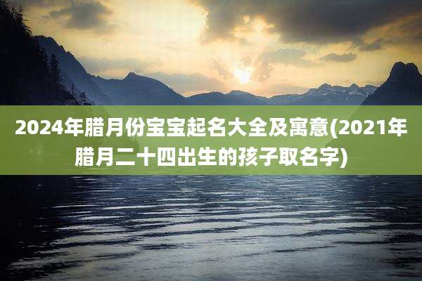 2024年腊月份宝宝起名大全及寓意(2021年腊月二十四出生的孩子取名字)