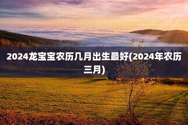 2024龙宝宝农历几月出生最好(2024年农历三月)