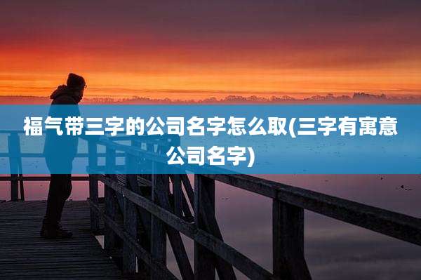 福气带三字的公司名字怎么取(三字有寓意公司名字)
