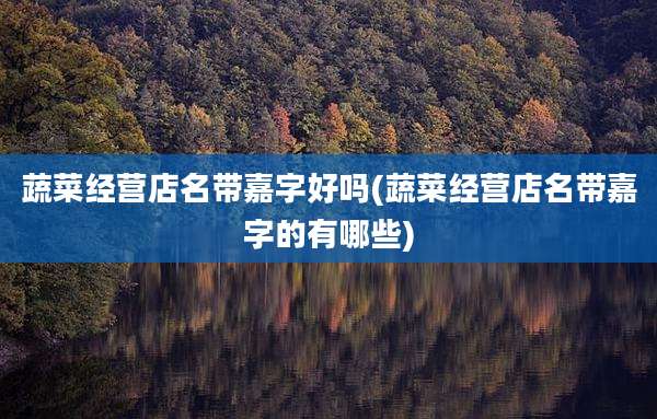 蔬菜经营店名带嘉字好吗(蔬菜经营店名带嘉字的有哪些)