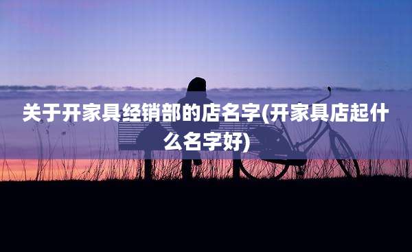 关于开家具经销部的店名字(开家具店起什么名字好)
