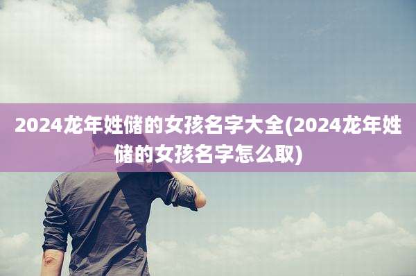 2024龙年姓储的女孩名字大全(2024龙年姓储的女孩名字怎么取)