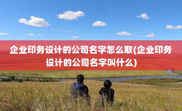 企业印务设计的公司名字怎么取(企业印务设计的公司名字叫什么)