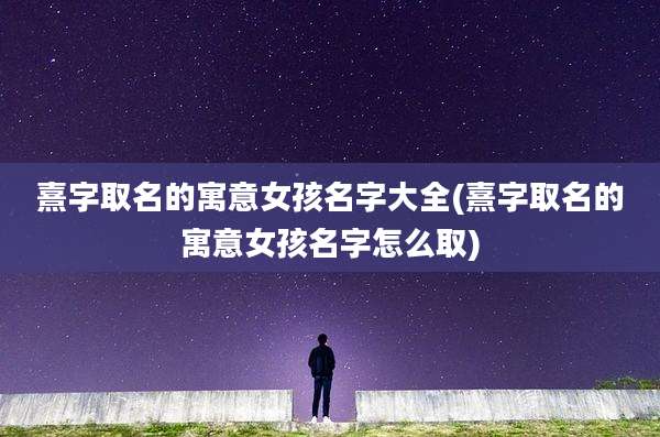 熹字取名的寓意女孩名字大全(熹字取名的寓意女孩名字怎么取)