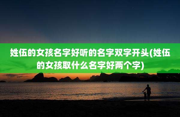 姓伍的女孩名字好听的名字双字开头(姓伍的女孩取什么名字好两个字)