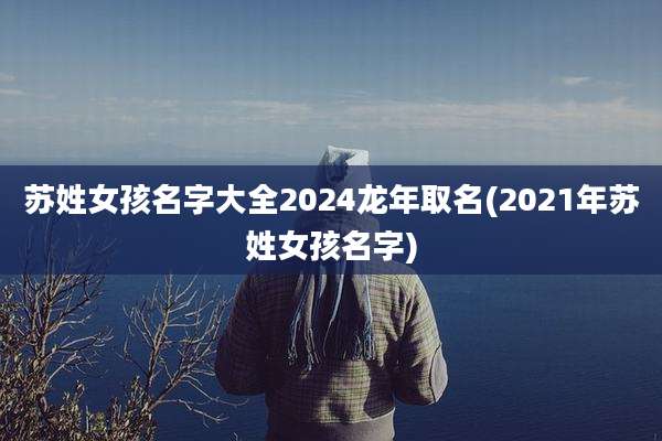 苏姓女孩名字大全2024龙年取名(2021年苏姓女孩名字)