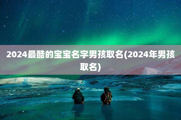 2024最酷的宝宝名字男孩取名(2024年男孩取名)