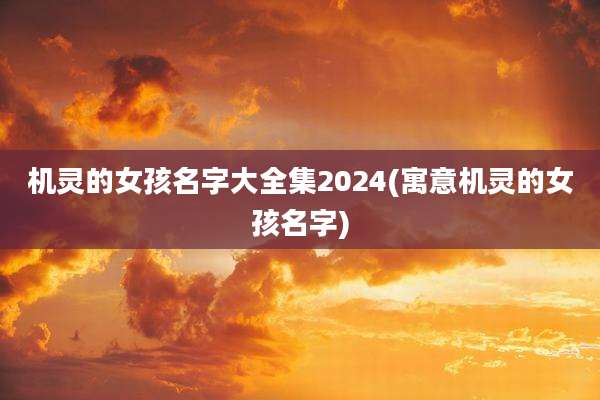 机灵的女孩名字大全集2024(寓意机灵的女孩名字)