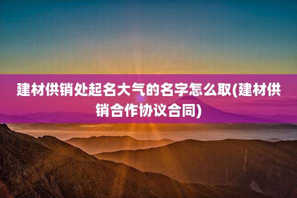 建材供销处起名大气的名字怎么取(建材供销合作协议合同)
