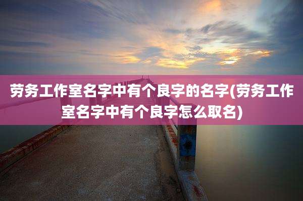 劳务工作室名字中有个良字的名字(劳务工作室名字中有个良字怎么取名)