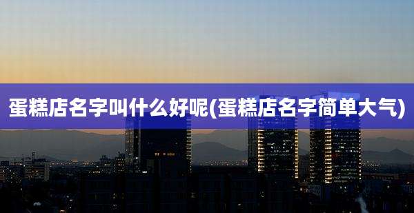 蛋糕店名字叫什么好呢(蛋糕店名字简单大气)