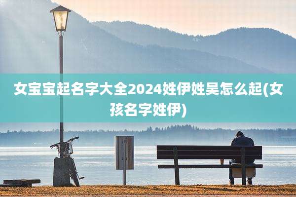 女宝宝起名字大全2024姓伊姓吴怎么起(女孩名字姓伊)