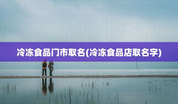 冷冻食品门市取名(冷冻食品店取名字)