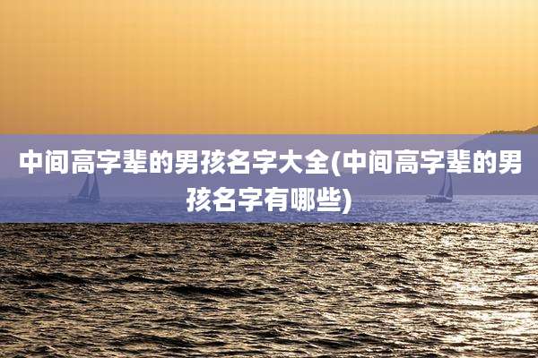 中间高字辈的男孩名字大全(中间高字辈的男孩名字有哪些)