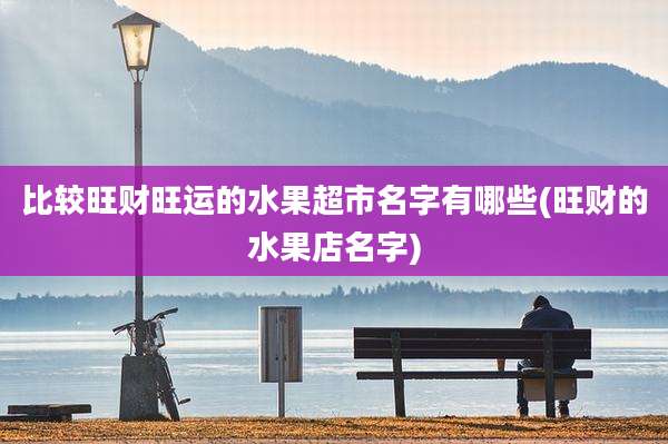 比较旺财旺运的水果超市名字有哪些(旺财的水果店名字)