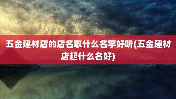 五金建材店的店名取什么名字好听(五金建材店起什么名好)
