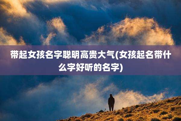带起女孩名字聪明高贵大气(女孩起名带什么字好听的名字)
