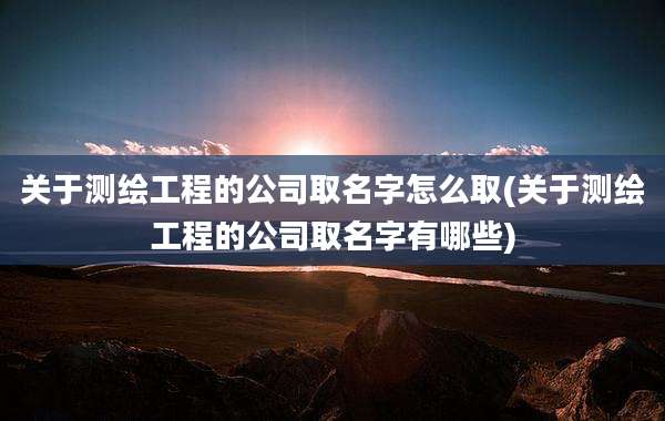 关于测绘工程的公司取名字怎么取(关于测绘工程的公司取名字有哪些)