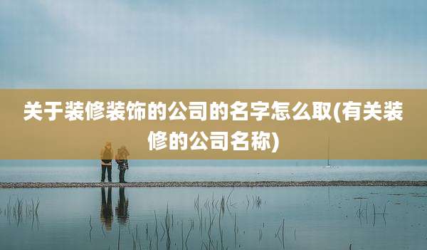 关于装修装饰的公司的名字怎么取(有关装修的公司名称)