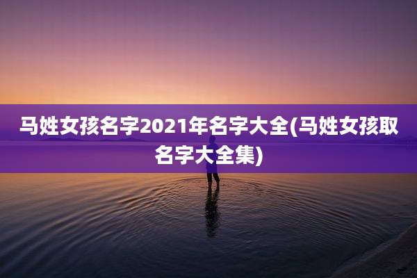 马姓女孩名字2021年名字大全(马姓女孩取名字大全集)
