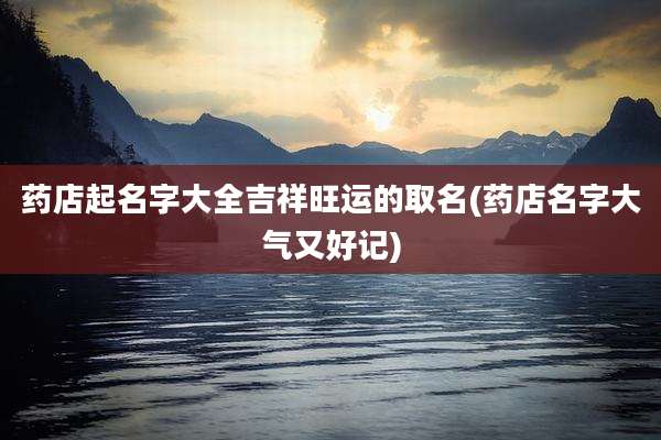 药店起名字大全吉祥旺运的取名(药店名字大气又好记)