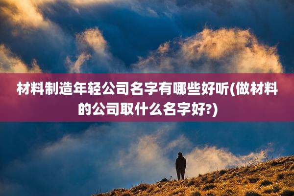 材料制造年轻公司名字有哪些好听(做材料的公司取什么名字好?)