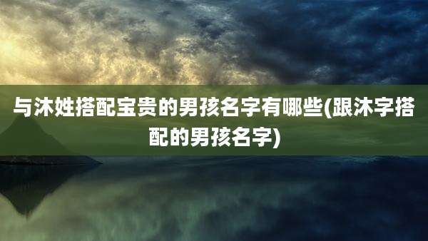 与沐姓搭配宝贵的男孩名字有哪些(跟沐字搭配的男孩名字)