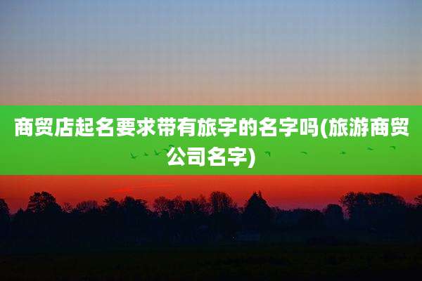 商贸店起名要求带有旅字的名字吗(旅游商贸公司名字)