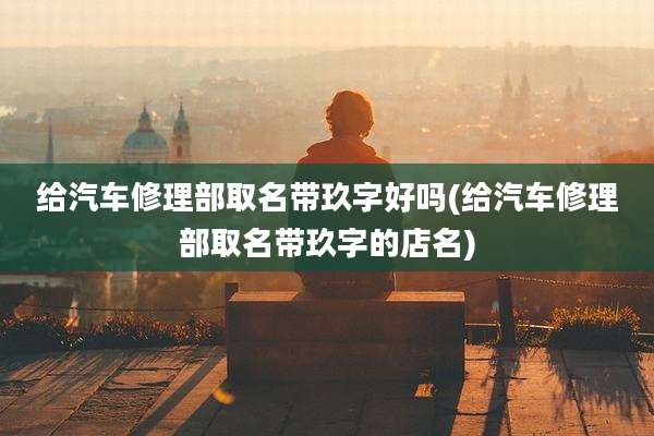 给汽车修理部取名带玖字好吗(给汽车修理部取名带玖字的店名)