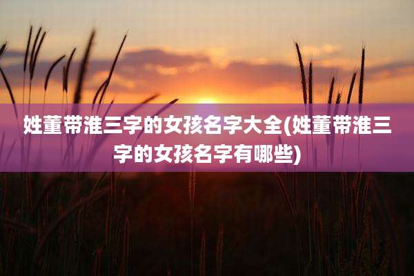 姓董带淮三字的女孩名字大全(姓董带淮三字的女孩名字有哪些)
