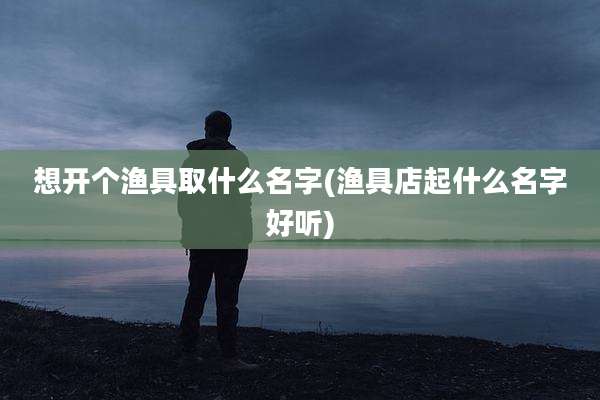 想开个渔具取什么名字(渔具店起什么名字好听)