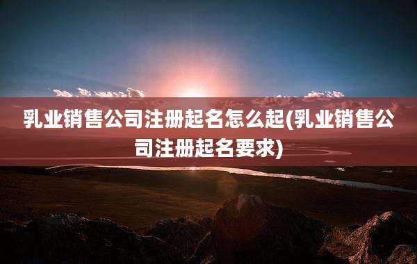 乳业销售公司注册起名怎么起(乳业销售公司注册起名要求)
