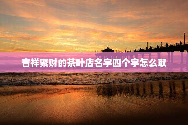 吉祥聚财的茶叶店名字四个字怎么取