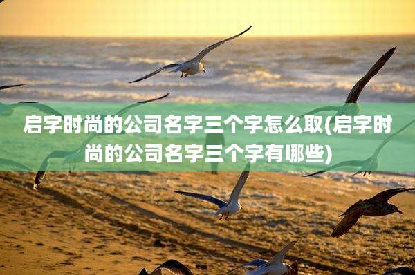 启字时尚的公司名字三个字怎么取(启字时尚的公司名字三个字有哪些)