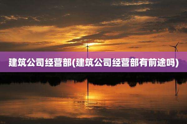 建筑公司经营部(建筑公司经营部有前途吗)