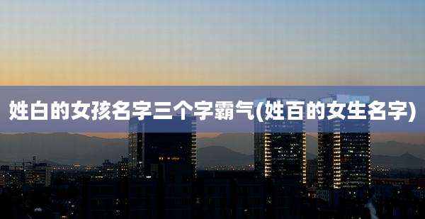 姓白的女孩名字三个字霸气(姓百的女生名字)