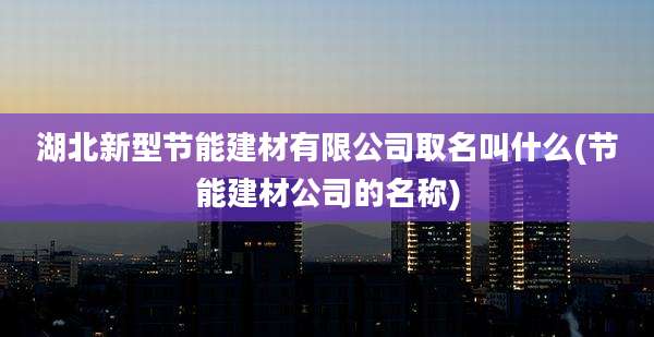 湖北新型节能建材有限公司取名叫什么(节能建材公司的名称)
