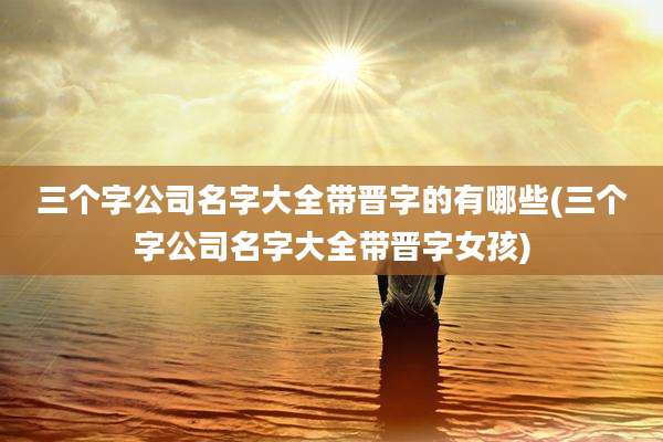 三个字公司名字大全带晋字的有哪些(三个字公司名字大全带晋字女孩)