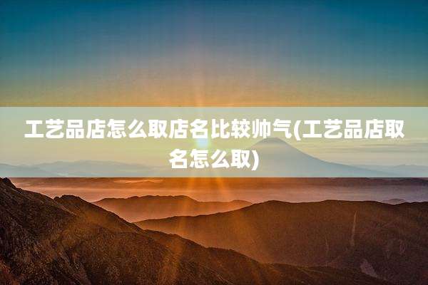 工艺品店怎么取店名比较帅气(工艺品店取名怎么取)