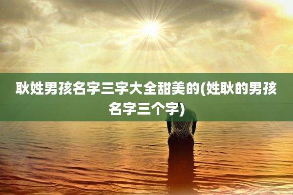 耿姓男孩名字三字大全甜美的(姓耿的男孩名字三个字)