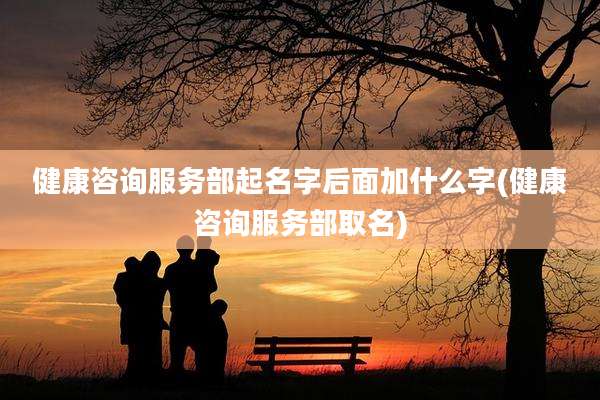 健康咨询服务部起名字后面加什么字(健康咨询服务部取名)