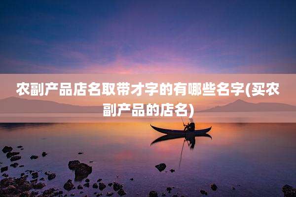 农副产品店名取带才字的有哪些名字(买农副产品的店名)