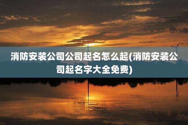 消防安装公司公司起名怎么起(消防安装公司起名字大全免费)